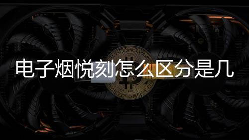 电子烟悦刻怎么区分是几代(悦刻电子烟怎么辨别几代)