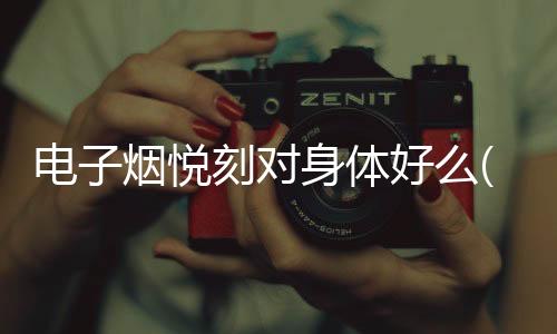 电子烟悦刻对身体好么(锐刻电子烟对身体有伤害嘛)