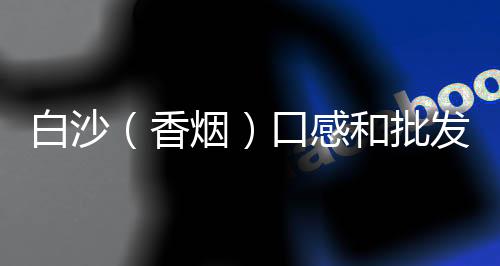 白沙（香烟）口感和批发价格怎么样？