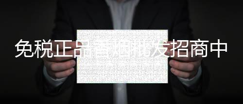 免税正品香烟批发招商中，低价货源渠道加