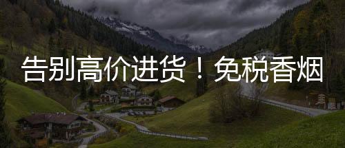 告别高价进货！免税香烟批发微商渠道开放