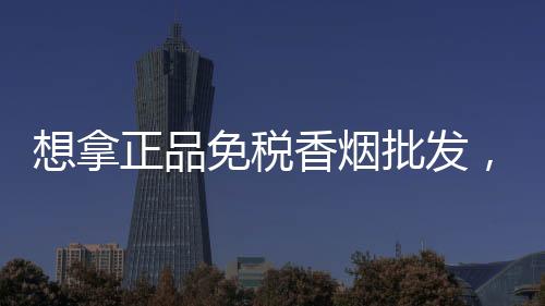 想拿正品免税香烟批发，低价货源渠道联系