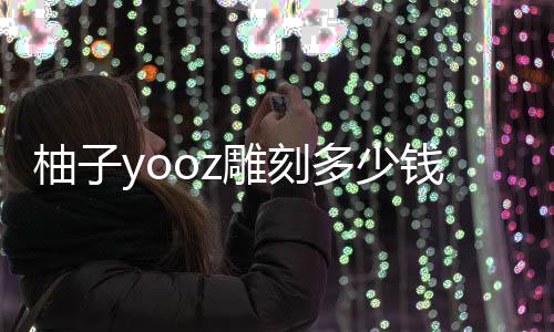 柚子yooz雕刻多少钱(柚子lv雕刻是真的吗)