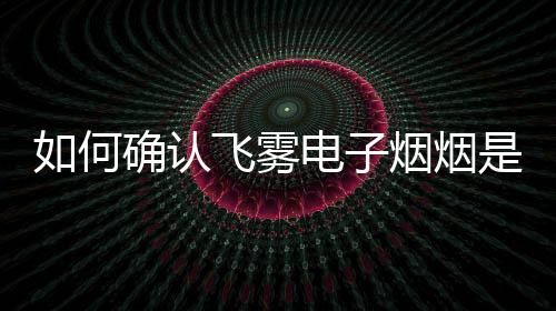 如何确认飞雾电子烟烟是正品而非假货？
