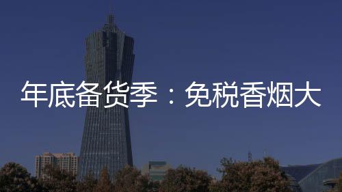 年底备货季：免税香烟大量现货，随要随发
