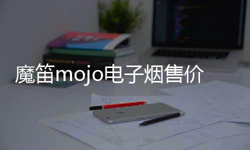 魔笛mojo电子烟售价(魔笛电子烟的售价)