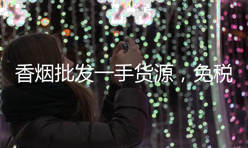 香烟批发一手货源，免税微商渠道低价直招